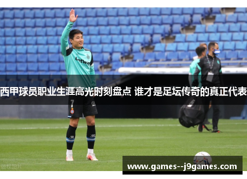 西甲球员职业生涯高光时刻盘点 谁才是足坛传奇的真正代表