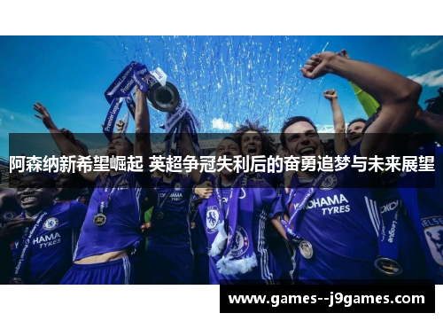 阿森纳新希望崛起 英超争冠失利后的奋勇追梦与未来展望