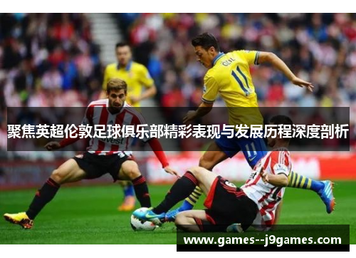 聚焦英超伦敦足球俱乐部精彩表现与发展历程深度剖析