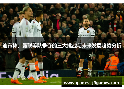 迪布林、曼联等队争夺的三大挑战与未来发展趋势分析 迪布林、曼联等队争夺的三大挑战与未来发展趋势分析