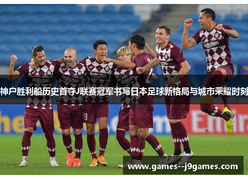 神户胜利船历史首夺J联赛冠军书写日本足球新格局与城市荣耀时刻