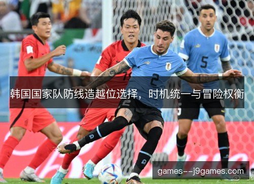 韩国国家队防线造越位选择,时机统一与冒险权衡 韩国国家队防线造越位选择,时机统一与冒险权衡
