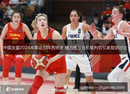 中国女篮2024年奥运对阵西班牙 杨力维三分犯规判罚引发规则讨论 中国女篮2024年奥运对阵西班牙 杨力维三分犯规判罚引发规则讨论